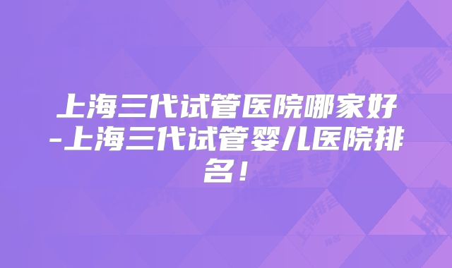 上海三代试管医院哪家好-上海三代试管婴儿医院排名！