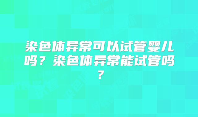染色体异常可以试管婴儿吗？染色体异常能试管吗？