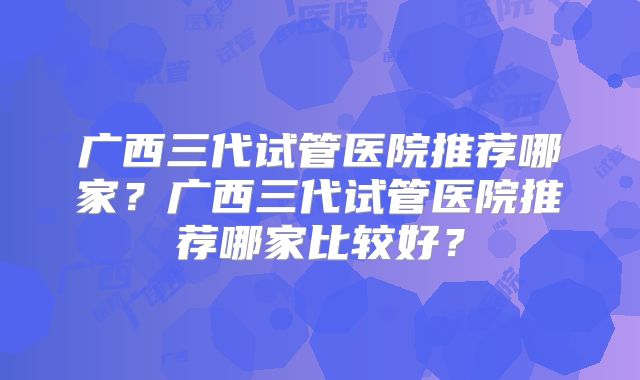 广西三代试管医院推荐哪家？广西三代试管医院推荐哪家比较好？
