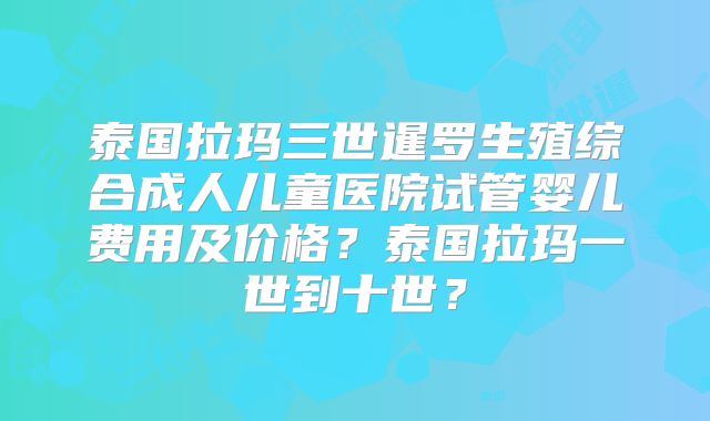 泰国拉玛三世暹罗生殖综合成人儿童医院试管婴儿费用及价格？泰国拉玛一世到十世？