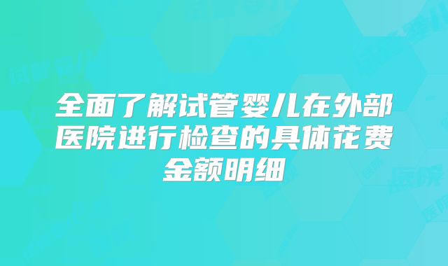 全面了解试管婴儿在外部医院进行检查的具体花费金额明细