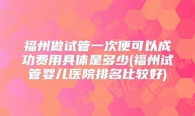福州做试管一次便可以成功费用具体是多少(福州试管婴儿医院排名比较好)