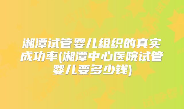 湘潭试管婴儿组织的真实成功率(湘潭中心医院试管婴儿要多少钱)