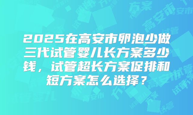 2025在高安市卵泡少做三代试管婴儿长方案多少钱，试管超长方案促排和短方案怎么选择？