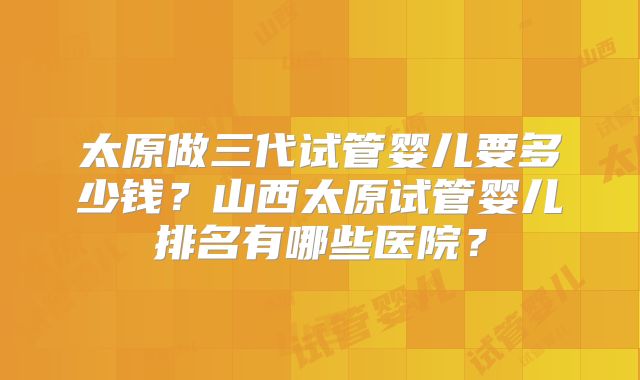 太原做三代试管婴儿要多少钱？山西太原试管婴儿排名有哪些医院？