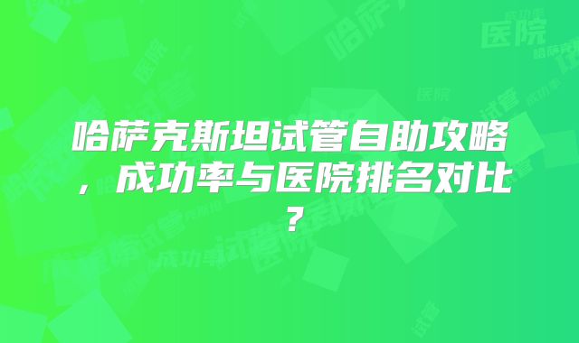 哈萨克斯坦试管自助攻略，成功率与医院排名对比？