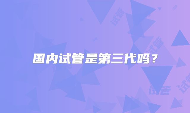 国内试管是第三代吗？
