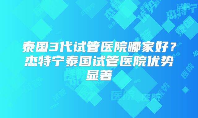 泰国3代试管医院哪家好？杰特宁泰国试管医院优势显著