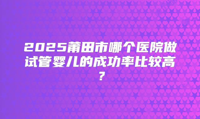 2025莆田市哪个医院做试管婴儿的成功率比较高？