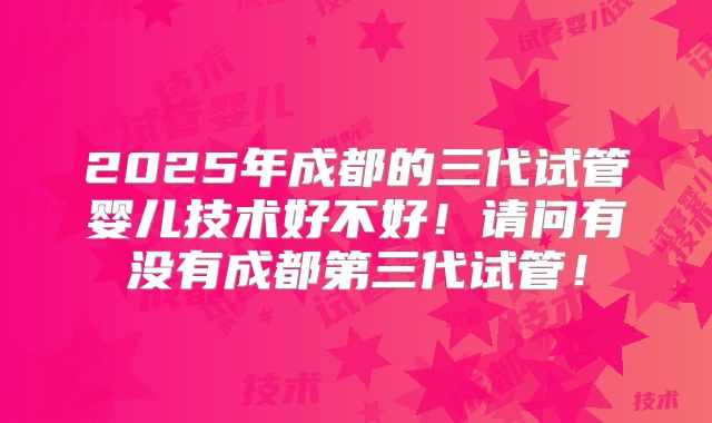 2025年成都的三代试管婴儿技术好不好！请问有没有成都第三代试管！