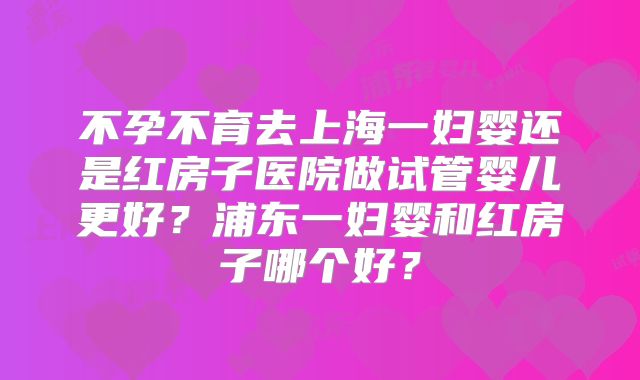 不孕不育去上海一妇婴还是红房子医院做试管婴儿更好?浦东一妇婴和红房子哪个好?