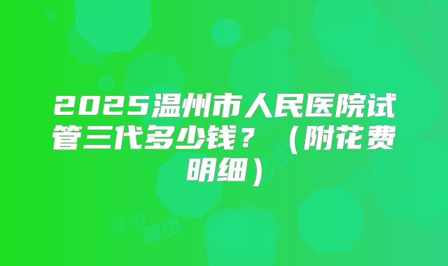 2025温州市人民医院试管三代多少钱？（附花费明细）