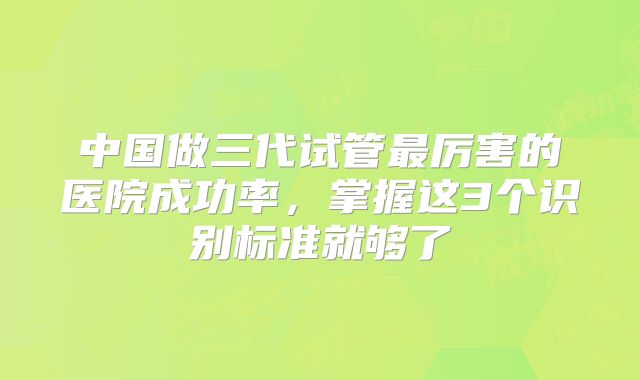 中国做三代试管最厉害的医院成功率，掌握这3个识别标准就够了