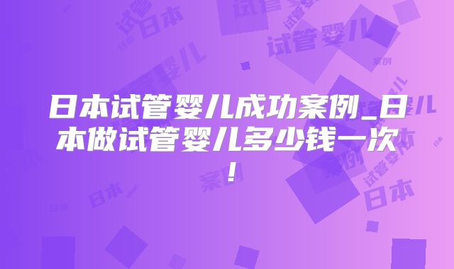 日本试管婴儿成功案例_日本做试管婴儿多少钱一次!