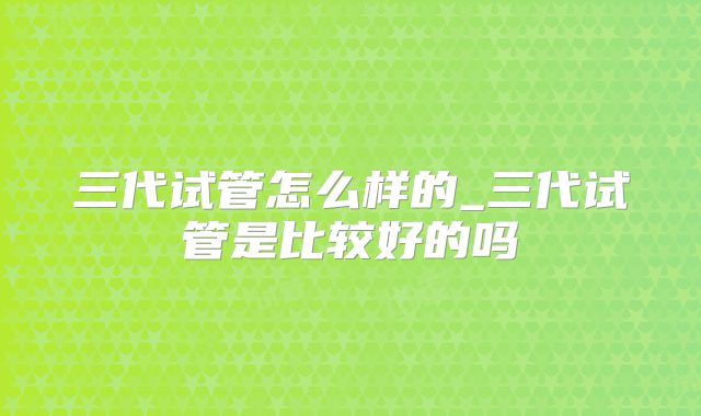 三代试管怎么样的_三代试管是比较好的吗