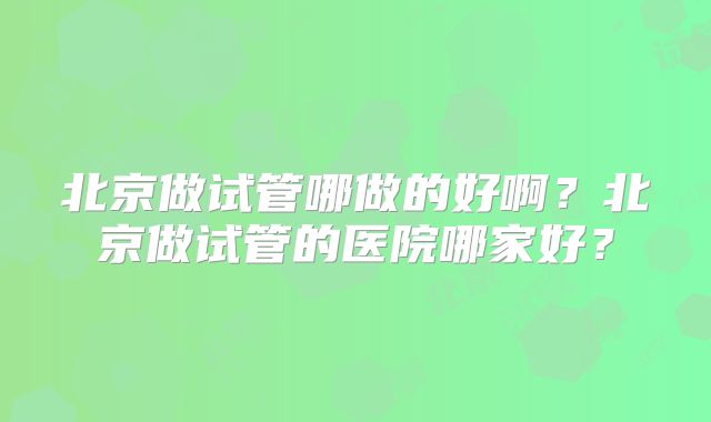 北京做试管哪做的好啊？北京做试管的医院哪家好？