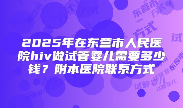 2025年在东营市人民医院hiv做试管婴儿需要多少钱？附本医院联系方式
