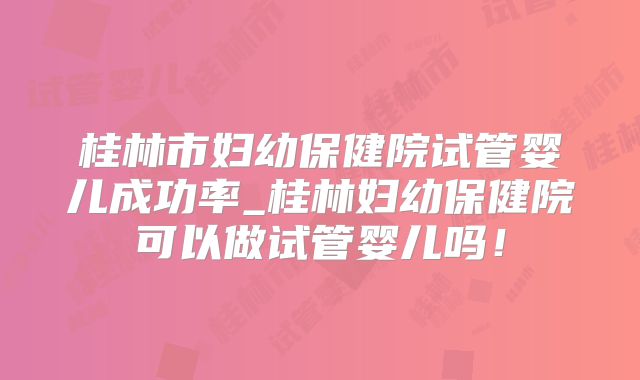 桂林市妇幼保健院试管婴儿成功率_桂林妇幼保健院可以做试管婴儿吗！