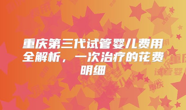 重庆第三代试管婴儿费用全解析,一次治疗的花费明细