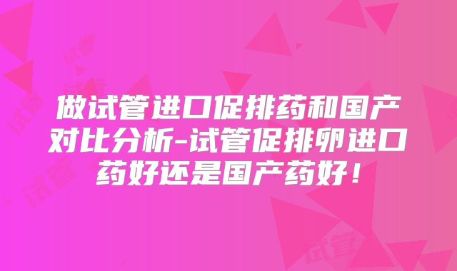 做试管进口促排药和国产对比分析-试管促排卵进口药好还是国产药好!
