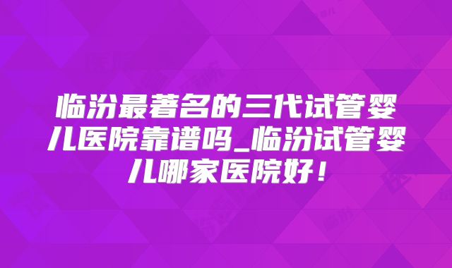 临汾最著名的三代试管婴儿医院靠谱吗_临汾试管婴儿哪家医院好！