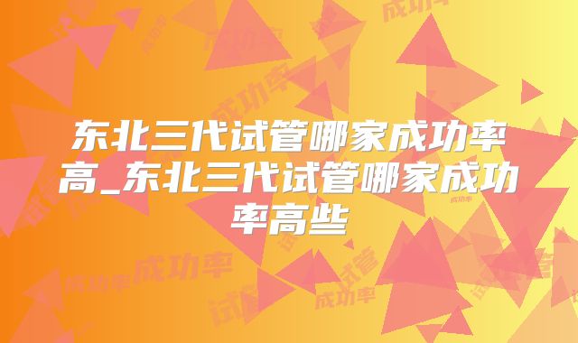东北三代试管哪家成功率高_东北三代试管哪家成功率高些