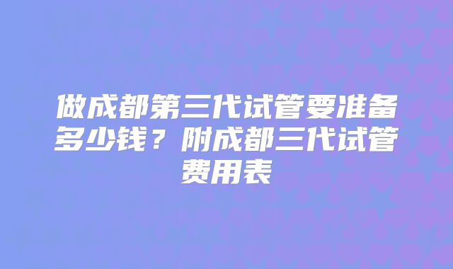 做成都第三代试管要准备多少钱？附成都三代试管费用表