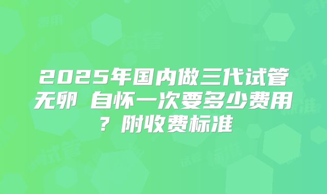 2025年国内做三代试管无卵�自怀一次要多少费用？附收费标准