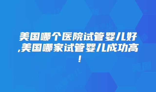 美国哪个医院试管婴儿好,美国哪家试管婴儿成功高！