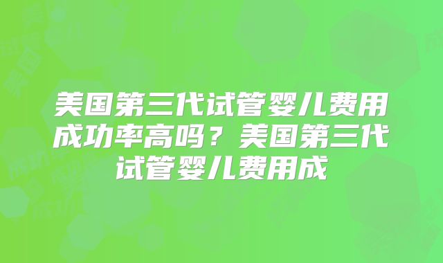 美国第三代试管婴儿费用成功率高吗？美国第三代试管婴儿费用成