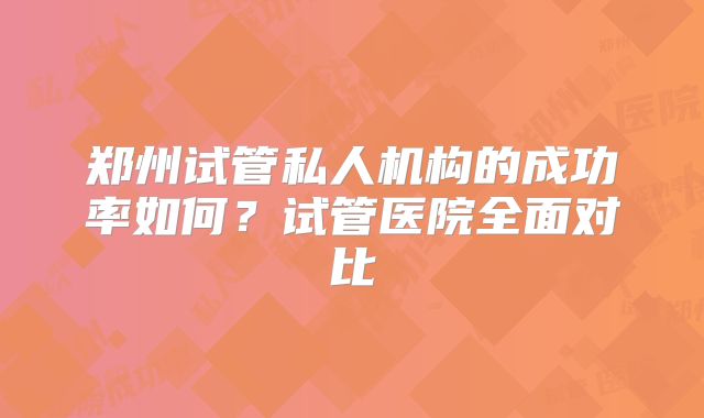 郑州试管私人机构的成功率如何？试管医院全面对比