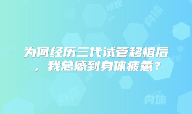为何经历三代试管移植后,我总感到身体疲惫?