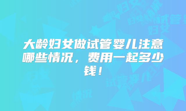 大龄妇女做试管婴儿注意哪些情况，费用一起多少钱！