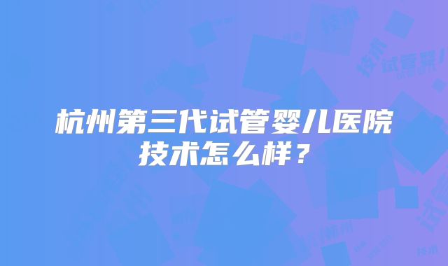 杭州第三代试管婴儿医院技术怎么样？