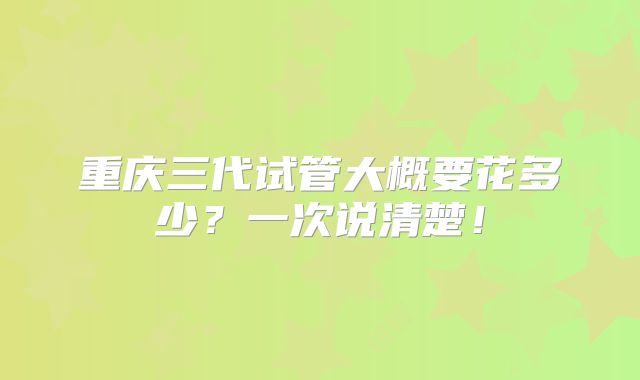 重庆三代试管大概要花多少？一次说清楚！