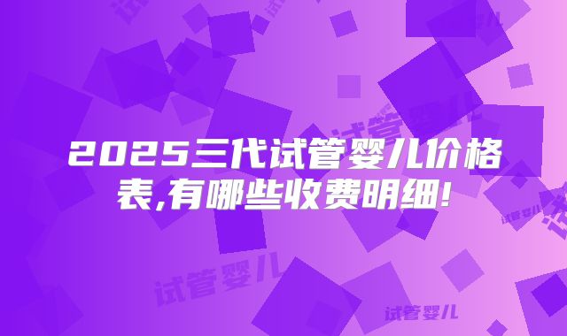 2025三代试管婴儿价格表,有哪些收费明细!