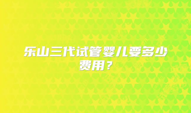 乐山三代试管婴儿要多少费用？