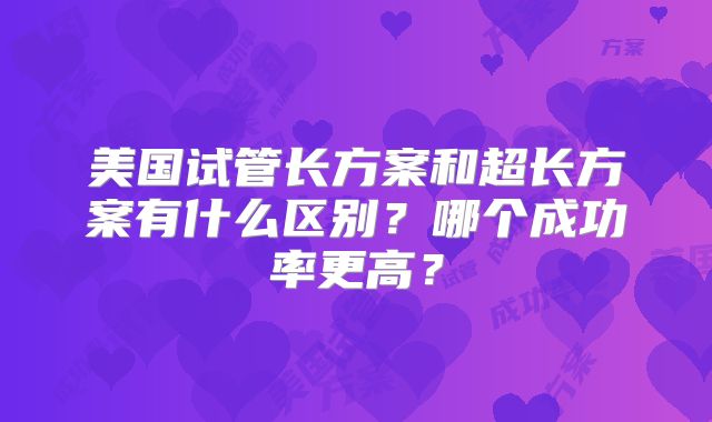 美国试管长方案和超长方案有什么区别？哪个成功率更高？