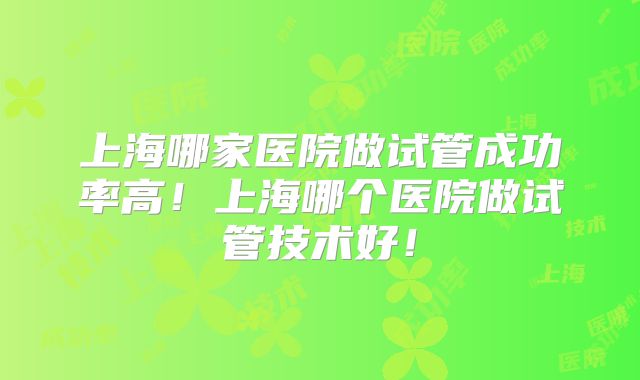 上海哪家医院做试管成功率高！上海哪个医院做试管技术好！