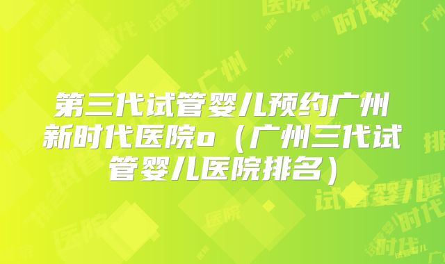 第三代试管婴儿预约广州新时代医院o(广州三代试管婴儿医院排名)