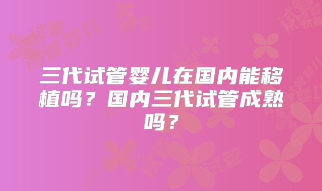 三代试管婴儿在国内能移植吗？国内三代试管成熟吗？