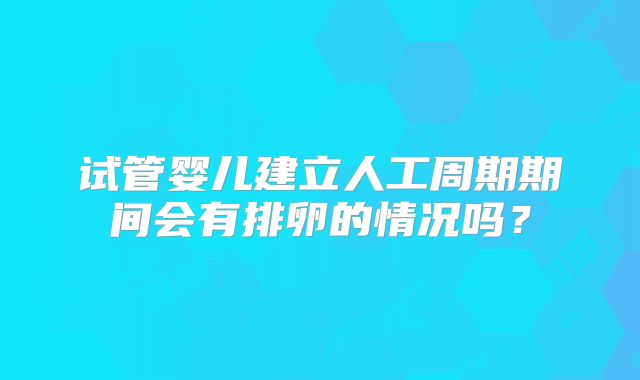 试管婴儿建立人工周期期间会有排卵的情况吗?
