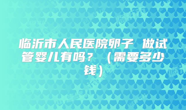 临沂市人民医院卵子 做试管婴儿有吗？（需要多少钱）
