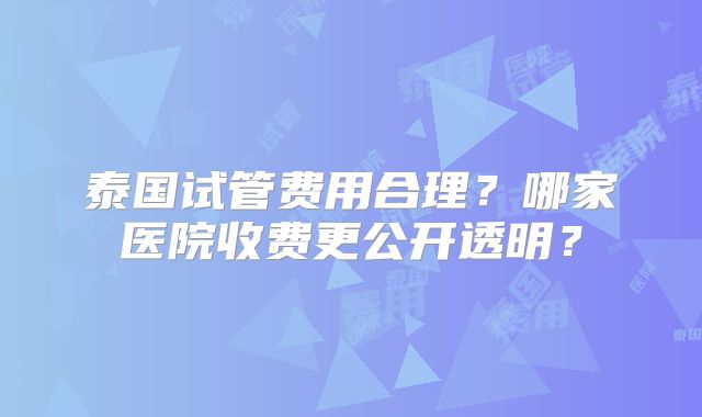 泰国试管费用合理？哪家医院收费更公开透明？