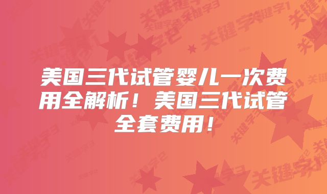美国三代试管婴儿一次费用全解析！美国三代试管全套费用！
