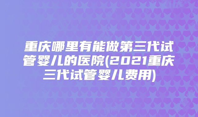 重庆哪里有能做第三代试管婴儿的医院(2021重庆三代试管婴儿费用)