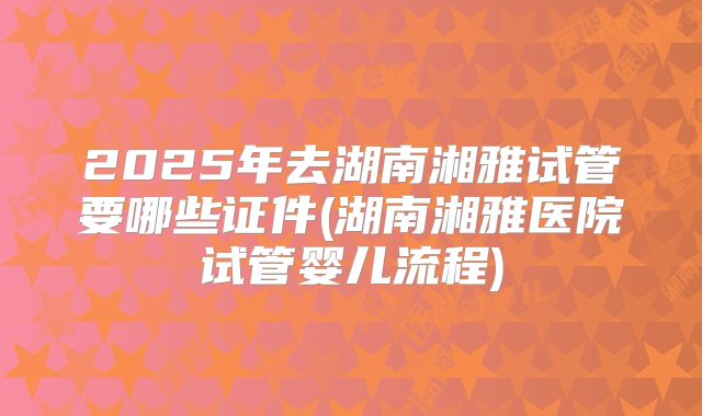 2025年去湖南湘雅试管要哪些证件(湖南湘雅医院试管婴儿流程)