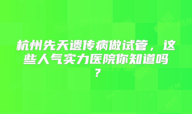 杭州先天遗传病做试管，这些人气实力医院你知道吗？