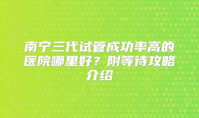 南宁三代试管成功率高的医院哪里好?附等待攻略介绍