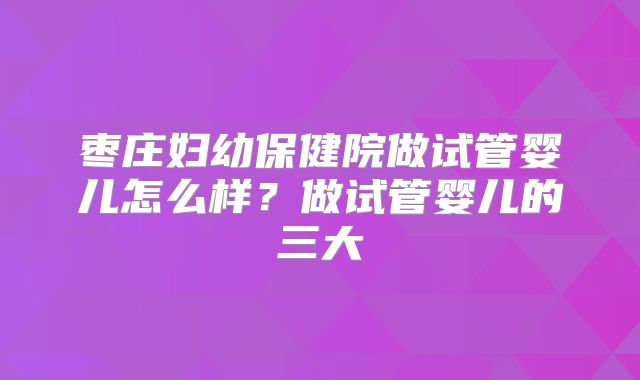 枣庄妇幼保健院做试管婴儿怎么样？做试管婴儿的三大